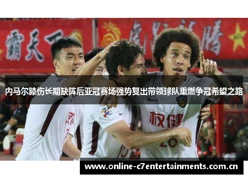 内马尔膝伤长期缺阵后亚冠赛场强势复出带领球队重燃争冠希望之路 内马尔膝伤长期缺阵后亚冠赛场强势复出带领球队重燃争冠希望之路
