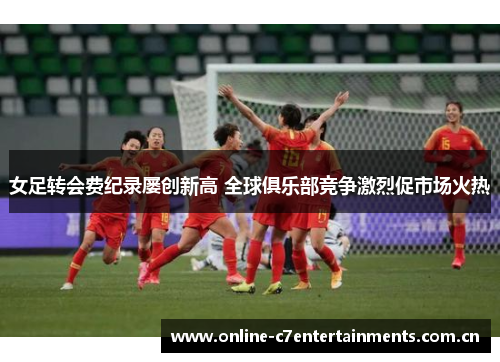 女足转会费纪录屡创新高 全球俱乐部竞争激烈促市场火热 女足转会费纪录屡创新高 全球俱乐部竞争激烈促市场火热