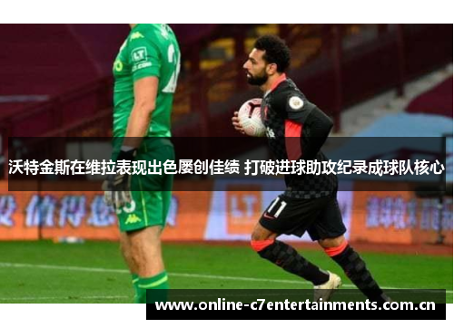 沃特金斯在维拉表现出色屡创佳绩 打破进球助攻纪录成球队核心 沃特金斯在维拉表现出色屡创佳绩 打破进球助攻纪录成球队核心