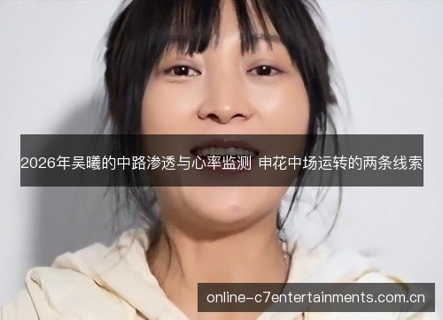 2026年吴曦的中路渗透与心率监测 申花中场运转的两条线索